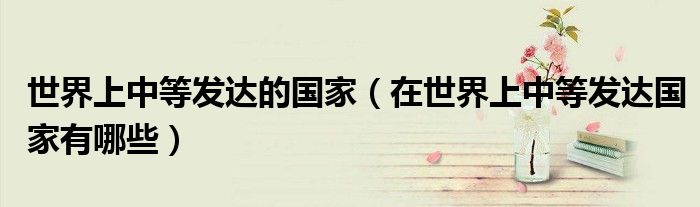 世界上中等发达的国家（在世界上中等发达国家有哪些）