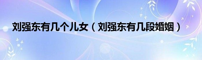 刘强东有几个儿女（刘强东有几段婚姻）