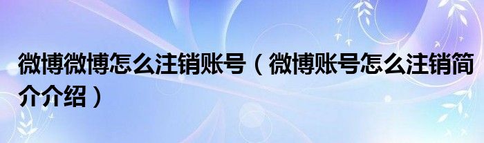 微博微博怎么注销账号（微博账号怎么注销简介介绍）