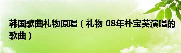 韩国歌曲礼物原唱（礼物 08年朴宝英演唱的歌曲）