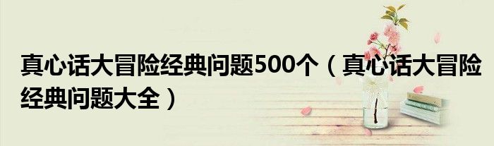 真心话大冒险经典问题500个（真心话大冒险经典问题大全）