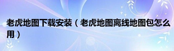 老虎地图下载安装（老虎地图离线地图包怎么用）