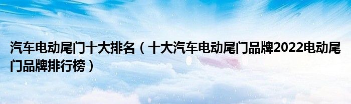 汽车电动尾门十大排名（十大汽车电动尾门品牌2022电动尾门品牌排行榜）