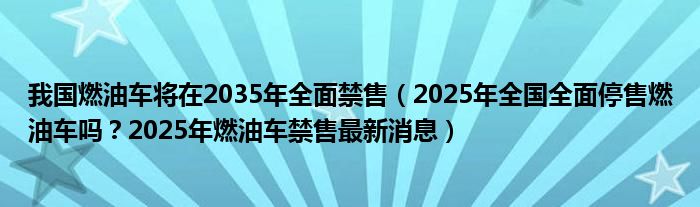 我国燃油车将在2035年全面禁售（2025年全国全面停售燃油车吗？2025年燃油车禁售最新消息）