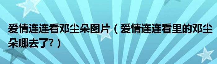 爱情连连看邓尘朵图片（爱情连连看里的邓尘朵哪去了?）
