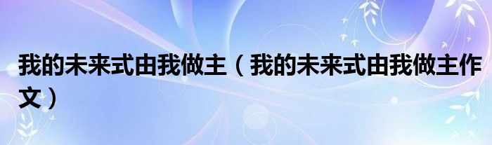 我的未来式由我做主（我的未来式由我做主作文）