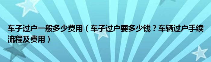 车子过户一般多少费用（车子过户要多少钱？车辆过户手续流程及费用）