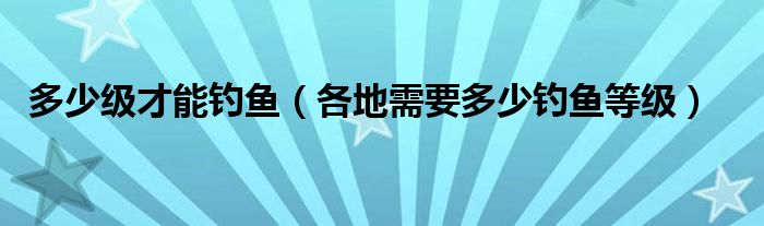多少级才能钓鱼（各地需要多少钓鱼等级）