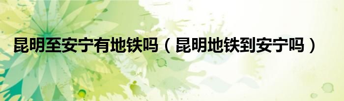 昆明至安宁有地铁吗（昆明地铁到安宁吗）