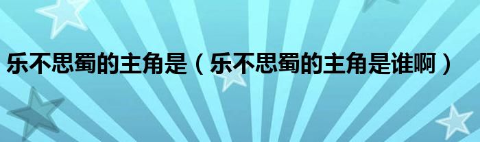 乐不思蜀的主角是（乐不思蜀的主角是谁啊）