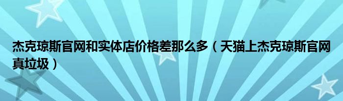 杰克琼斯官网和实体店价格差那么多（天猫上杰克琼斯官网真垃圾）