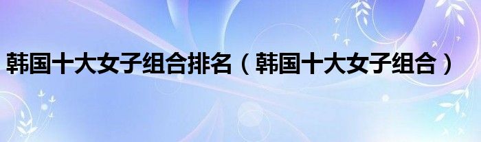 韩国十大女子组合排名（韩国十大女子组合）