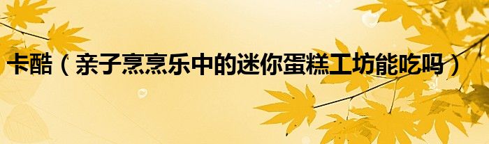 卡酷（亲子烹烹乐中的迷你蛋糕工坊能吃吗）