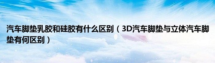 汽车脚垫乳胶和硅胶有什么区别（3D汽车脚垫与立体汽车脚垫有何区别）