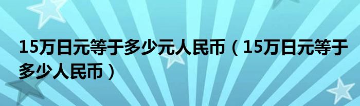 15万日元等于多少元人民币（15万日元等于多少人民币）