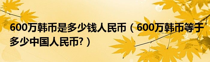 600万韩币是多少钱人民币（600万韩币等于多少中国人民币?）