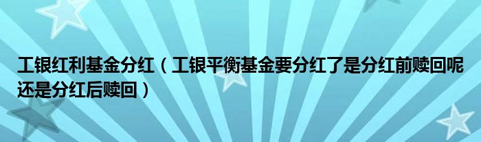 工银红利基金分红（工银平衡基金要分红了是分红前赎回呢还是分红后赎回）