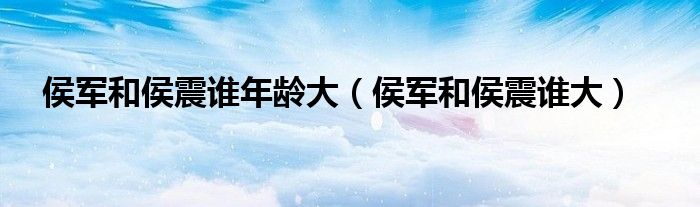 侯军和侯震谁年龄大（侯军和侯震谁大）