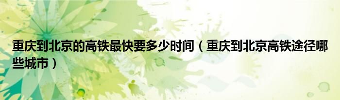 重庆到北京的高铁最快要多少时间（重庆到北京高铁途径哪些城市）