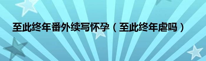 至此终年番外续写怀孕（至此终年虐吗）