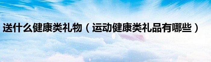 送什么健康类礼物（运动健康类礼品有哪些）