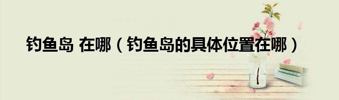 钓鱼岛 在哪（钓鱼岛的具体位置在哪）