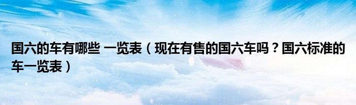 国六的车有哪些 一览表（现在有售的国六车吗？国六标准的车一览表）