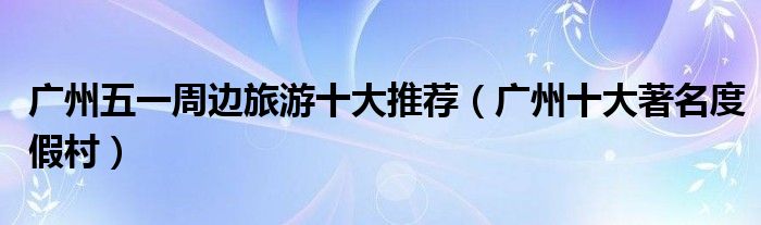 广州五一周边旅游十大推荐（广州十大著名度假村）