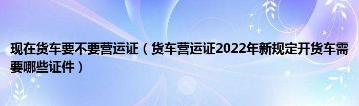 现在货车要不要营运证（货车营运证2022年新规定开货车需要哪些证件）