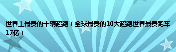 世界上最贵的十辆超跑（全球最贵的10大超跑世界最贵跑车17亿）
