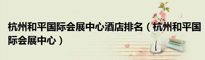 杭州和平国际会展中心酒店排名（杭州和平国际会展中心）