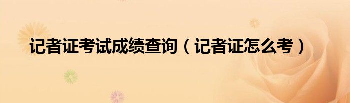 记者证考试成绩查询（记者证怎么考）