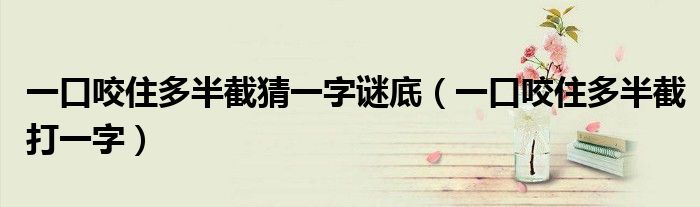 一口咬住多半截猜一字谜底（一口咬住多半截打一字）