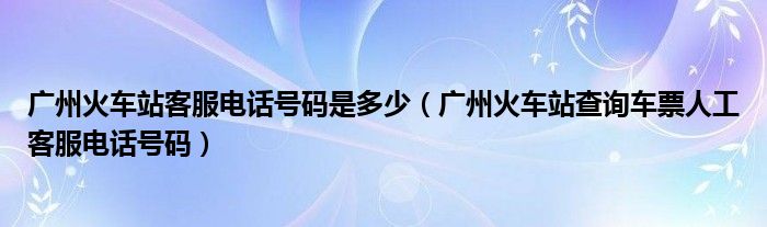 广州火车站客服电话号码是多少（广州火车站查询车票人工客服电话号码）