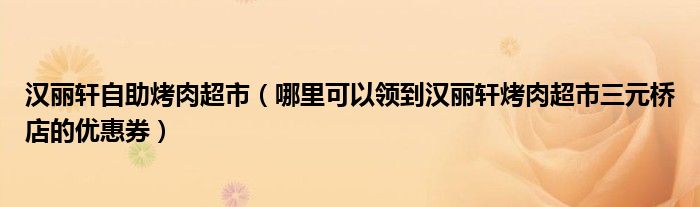 汉丽轩自助烤肉超市（哪里可以领到汉丽轩烤肉超市三元桥店的优惠券）