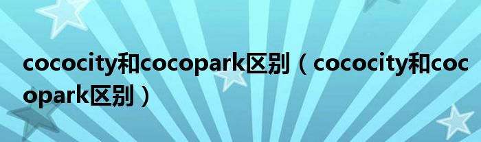 cococity和cocopark区别（cococity和cocopark区别）