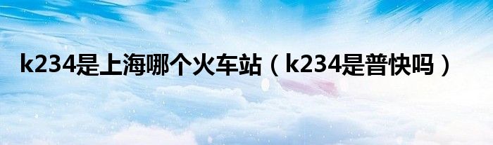 k234是上海哪个火车站（k234是普快吗）