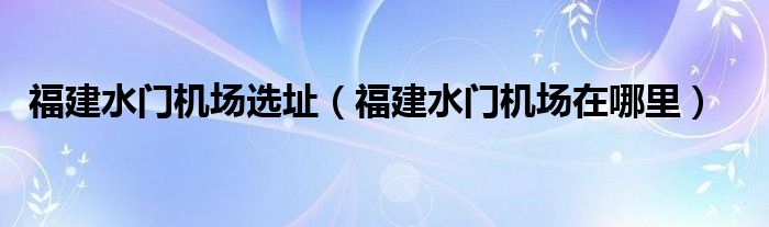 福建水门机场选址（福建水门机场在哪里）