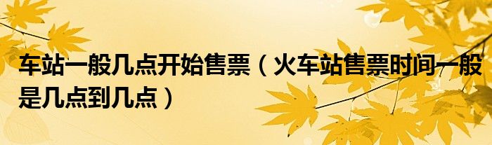 车站一般几点开始售票（火车站售票时间一般是几点到几点）
