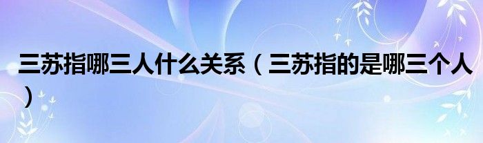三苏指哪三人什么关系（三苏指的是哪三个人）