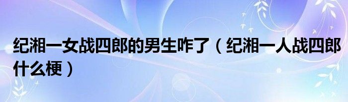 纪湘一女战四郎的男生咋了（纪湘一人战四郎什么梗）