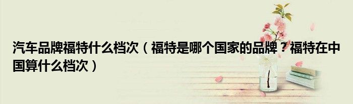 汽车品牌福特什么档次（福特是哪个国家的品牌？福特在中国算什么档次）