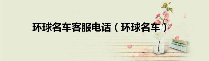 环球名车客服电话（环球名车）