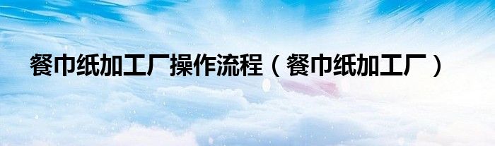 餐巾纸加工厂操作流程（餐巾纸加工厂）