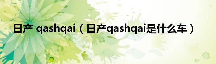日产 qashqai（日产qashqai是什么车）