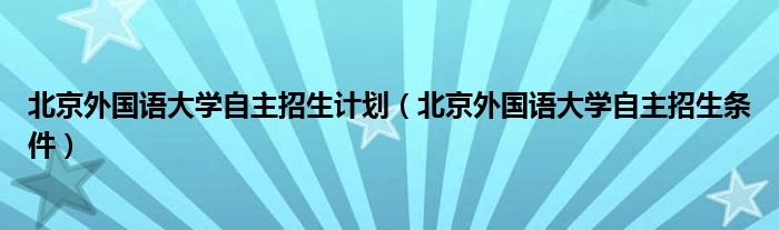 北京外国语大学自主招生计划（北京外国语大学自主招生条件）