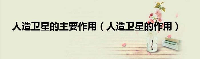 人造卫星的主要作用（人造卫星的作用）