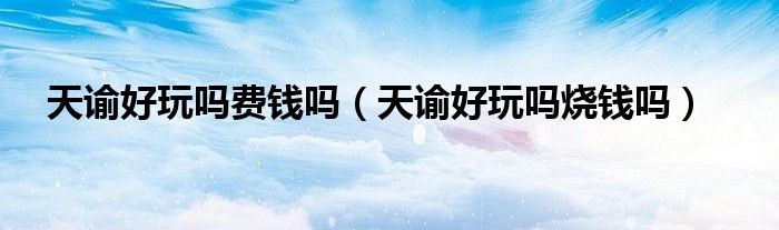 天谕好玩吗费钱吗（天谕好玩吗烧钱吗）