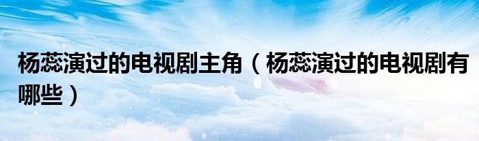 杨蕊演过的电视剧主角（杨蕊演过的电视剧有哪些）