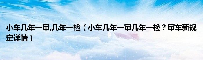 小车几年一审,几年一检（小车几年一审几年一检？审车新规定详情）